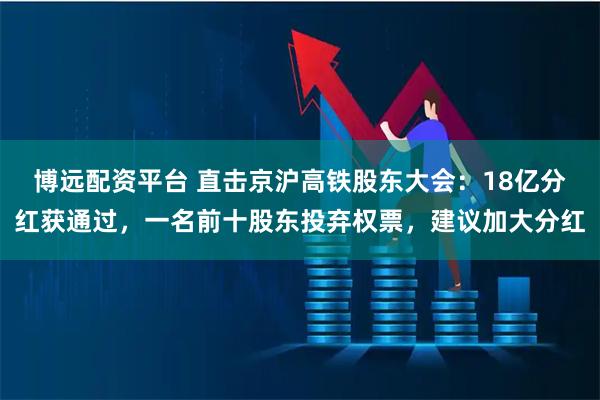 博远配资平台 直击京沪高铁股东大会：18亿分红获通过，一名前十股东投弃权票，建议加大分红