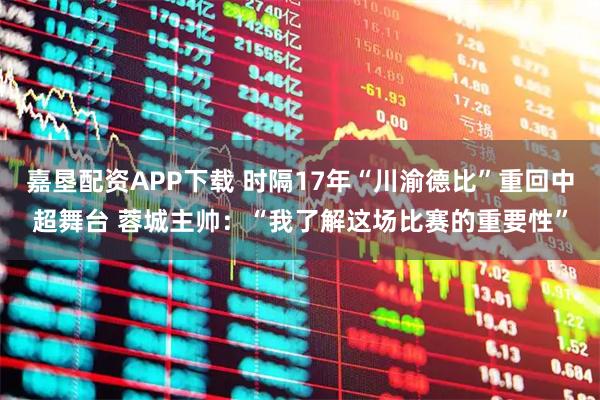 嘉垦配资APP下载 时隔17年“川渝德比”重回中超舞台 蓉城主帅：“我了解这场比赛的重要性”
