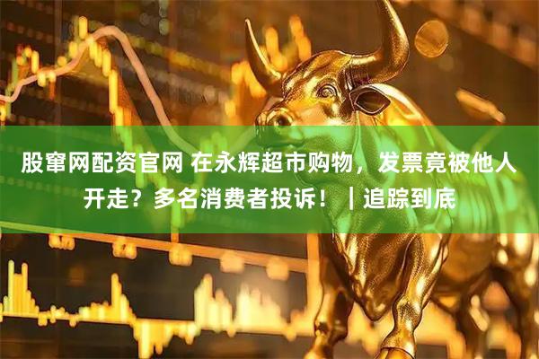 股窜网配资官网 在永辉超市购物，发票竟被他人开走？多名消费者投诉！｜追踪到底