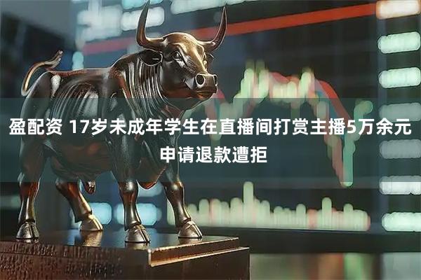 盈配资 17岁未成年学生在直播间打赏主播5万余元 申请退款遭拒