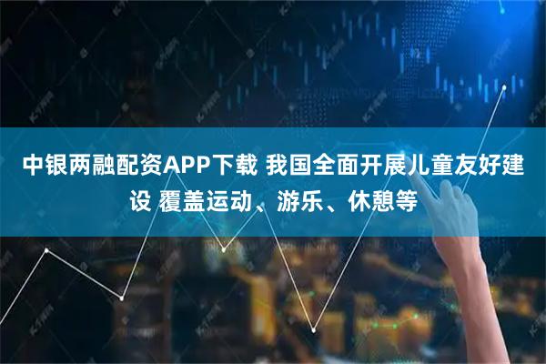 中银两融配资APP下载 我国全面开展儿童友好建设 覆盖运动、游乐、休憩等
