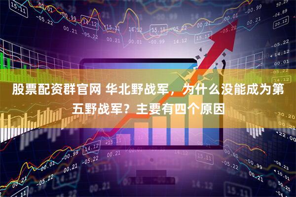 股票配资群官网 华北野战军，为什么没能成为第五野战军？主要有四个原因