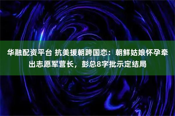 华融配资平台 抗美援朝跨国恋：朝鲜姑娘怀孕牵出志愿军营长，彭总8字批示定结局