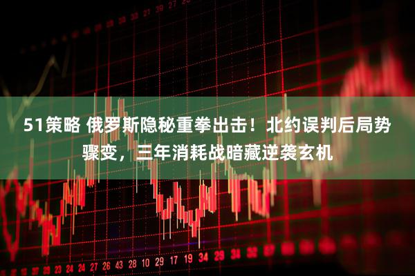51策略 俄罗斯隐秘重拳出击！北约误判后局势骤变，三年消耗战暗藏逆袭玄机