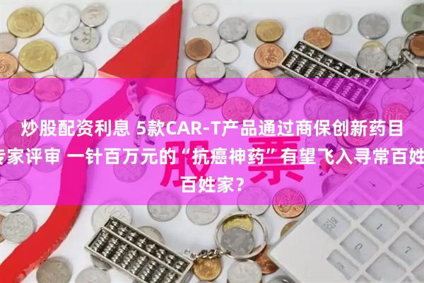 炒股配资利息 5款CAR-T产品通过商保创新药目录专家评审 一针百万元的“抗癌神药”有望飞入寻常百姓家？