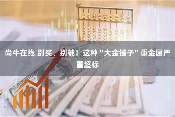 尚牛在线 别买、别戴！这种“大金镯子”重金属严重超标