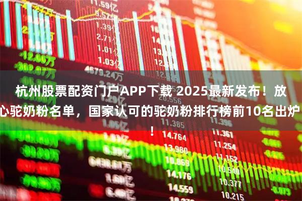 杭州股票配资门户APP下载 2025最新发布！放心驼奶粉名单，国家认可的驼奶粉排行榜前10名出炉！