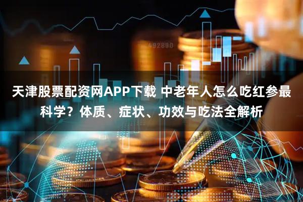 天津股票配资网APP下载 中老年人怎么吃红参最科学？体质、症状、功效与吃法全解析