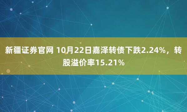 新疆证券官网 10月22日嘉泽转债下跌2.24%，转股溢价率15.21%