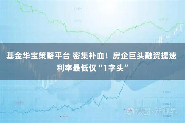 基金华宝策略平台 密集补血！房企巨头融资提速 利率最低仅“1字头”