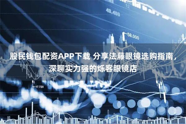 股民钱包配资APP下载 分享法藤眼镜选购指南，深聊实力强的烁客眼镜店
