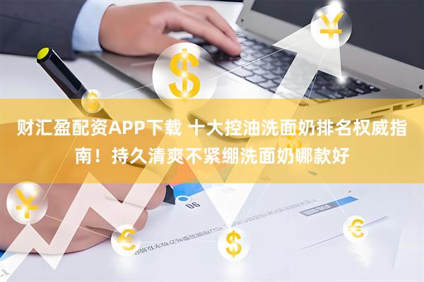 财汇盈配资APP下载 十大控油洗面奶排名权威指南！持久清爽不紧绷洗面奶哪款好