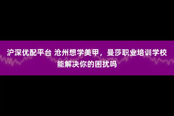 沪深优配平台 沧州想学美甲，曼莎职业培训学校能解决你的困扰吗