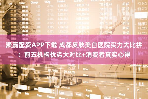 聚赢配资APP下载 成都皮肤美白医院实力大比拼：前五机构优劣大对比+消费者真实心得
