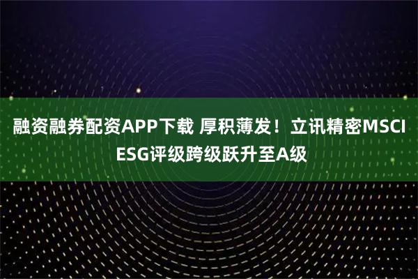 融资融券配资APP下载 厚积薄发！立讯精密MSCI ESG评级跨级跃升至A级
