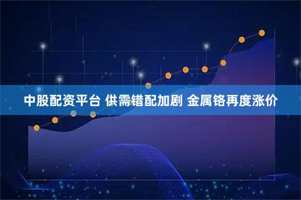 中股配资平台 供需错配加剧 金属铬再度涨价