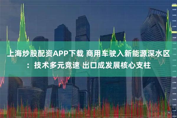 上海炒股配资APP下载 商用车驶入新能源深水区：技术多元竞速 出口成发展核心支柱