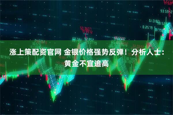 涨上策配资官网 金银价格强势反弹！分析人士：黄金不宜追高
