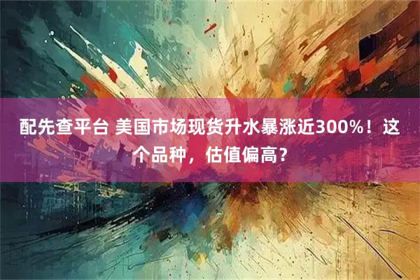 配先查平台 美国市场现货升水暴涨近300%！这个品种，估值偏高？