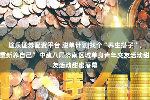 途乐证券配资平台 脱单计划|找个“养生搭子”，一起“重新养自己” 中建八局济南区域单身青年交友活动甜蜜落幕