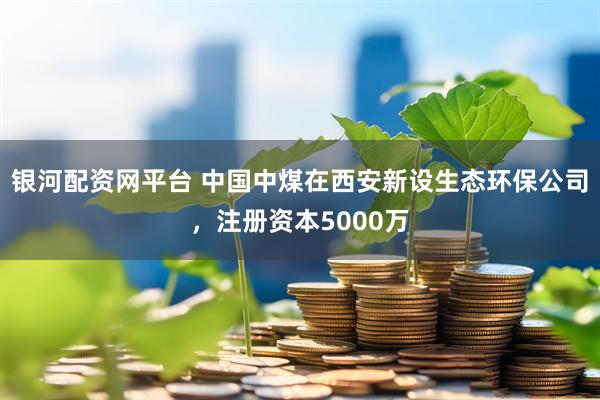 银河配资网平台 中国中煤在西安新设生态环保公司，注册资本5000万