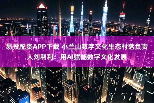 易投配资APP下载 小兰山数字文化生态村落负责人刘利利：用AI赋能数字文化发展