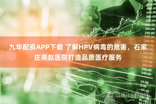 九华配资APP下载 了解HPV病毒的危害，石家庄燕赵医院打造品质医疗服务