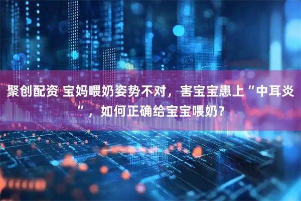 聚创配资 宝妈喂奶姿势不对，害宝宝患上“中耳炎”，如何正确给宝宝喂奶？