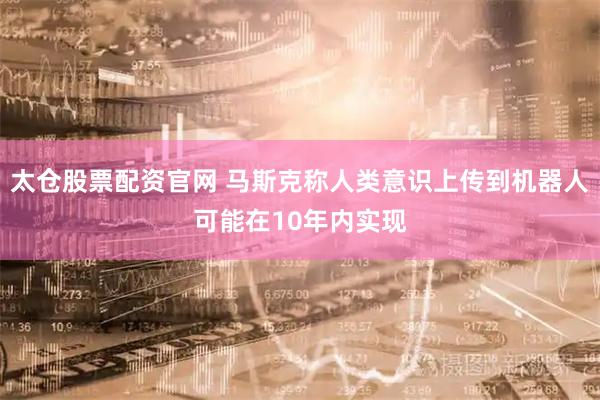 太仓股票配资官网 马斯克称人类意识上传到机器人可能在10年内实现