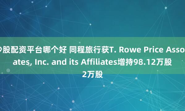 炒股配资平台哪个好 同程旅行获T. Rowe Price Associates, Inc. and its Affiliates增持98.12万股