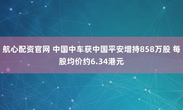 航心配资官网 中国中车获中国平安增持858万股 每股均价约6.34港元
