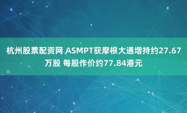 杭州股票配资网 ASMPT获摩根大通增持约27.67万股 每股作价约77.84港元