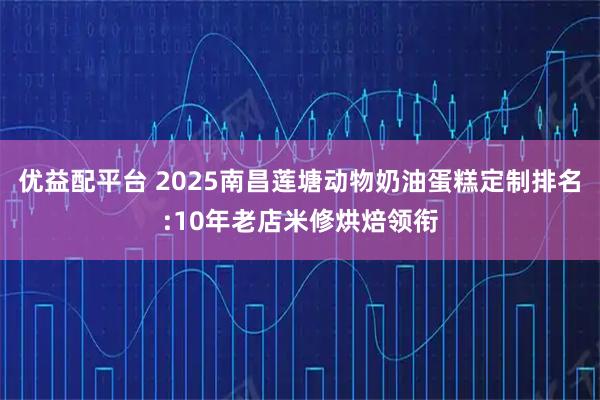 优益配平台 2025南昌莲塘动物奶油蛋糕定制排名:10年老店米修烘焙领衔