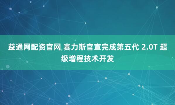 益通网配资官网 赛力斯官宣完成第五代 2.0T 超级增程技术开发