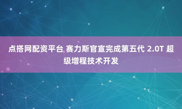 点搭网配资平台 赛力斯官宣完成第五代 2.0T 超级增程技术开发