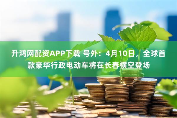 升鸿网配资APP下载 号外：4月10日，全球首款豪华行政电动车将在长春横空登场