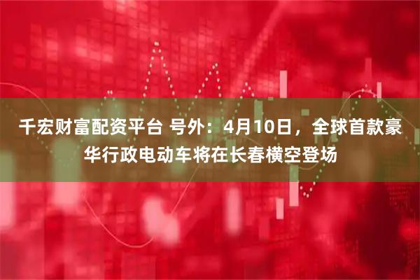 千宏财富配资平台 号外：4月10日，全球首款豪华行政电动车将在长春横空登场