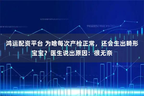 鸿运配资平台 为啥每次产检正常，还会生出畸形宝宝？医生说出原因：很无奈
