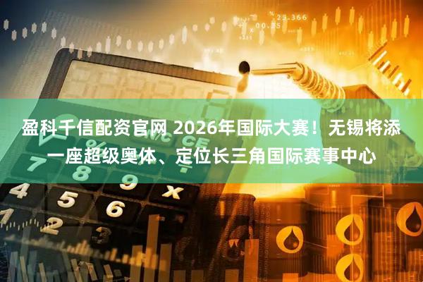 盈科千信配资官网 2026年国际大赛！无锡将添一座超级奥体、定位长三角国际赛事中心