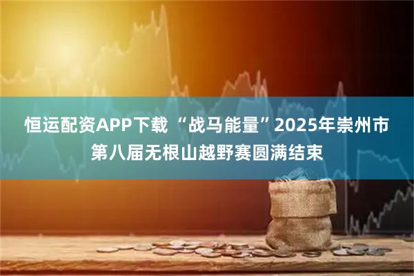 恒运配资APP下载 “战马能量”2025年崇州市第八届无根山越野赛圆满结束