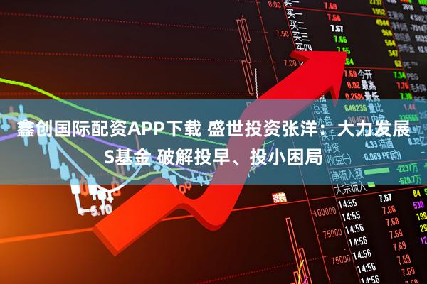 鑫创国际配资APP下载 盛世投资张洋：大力发展S基金 破解投早、投小困局