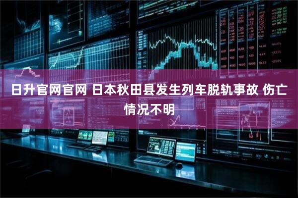 日升官网官网 日本秋田县发生列车脱轨事故 伤亡情况不明