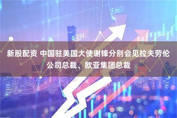 新股配资 中国驻美国大使谢锋分别会见拉夫劳伦公司总裁、欧亚集团总裁