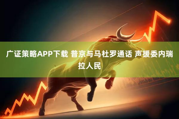 广证策略APP下载 普京与马杜罗通话 声援委内瑞拉人民