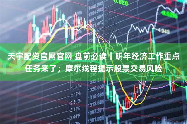 天宇配资官网官网 盘前必读丨明年经济工作重点任务来了；摩尔线程提示股票交易风险