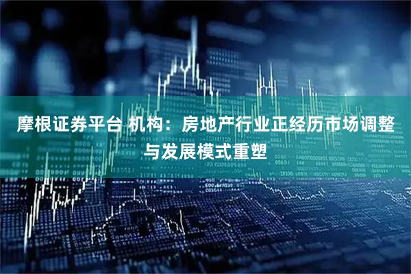 摩根证券平台 机构：房地产行业正经历市场调整与发展模式重塑