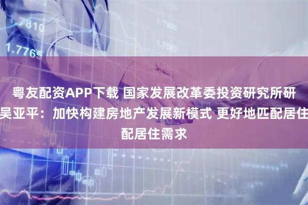 粤友配资APP下载 国家发展改革委投资研究所研究员吴亚平：加快构建房地产发展新模式 更好地匹配居住需求