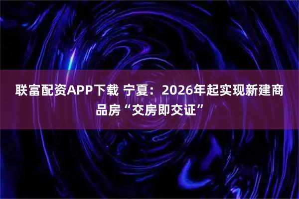 联富配资APP下载 宁夏：2026年起实现新建商品房“交房即交证”