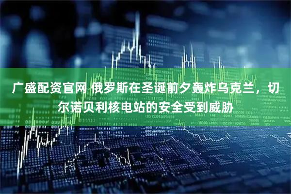 广盛配资官网 俄罗斯在圣诞前夕轰炸乌克兰，切尔诺贝利核电站的安全受到威胁