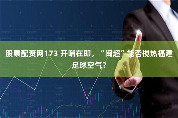 股票配资网173 开哨在即，“闽超”能否搅热福建足球空气？